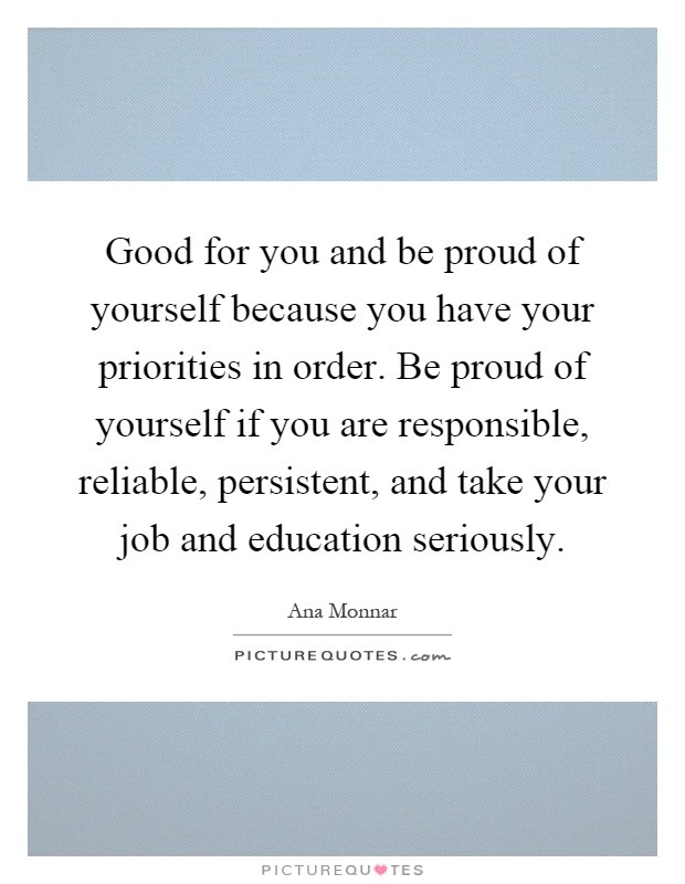 Good for you and be proud of yourself because you have your priorities in order. Be proud of yourself if you are responsible, reliable, persistent, and take your job and education seriously Picture Quote #1