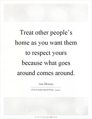 Treat other people’s home as you want them to respect yours because what goes around comes around Picture Quote #1