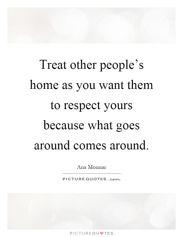 Treat other people's home as you want them to respect yours because what goes around comes around Picture Quote #1