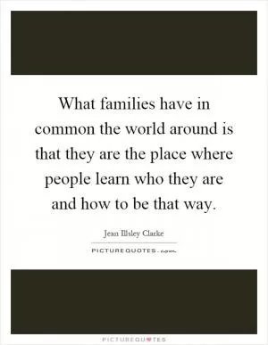 What families have in common the world around is that they are the place where people learn who they are and how to be that way Picture Quote #1