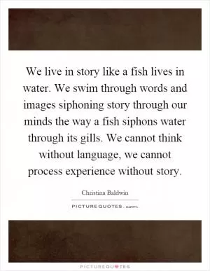 We live in story like a fish lives in water. We swim through words and images siphoning story through our minds the way a fish siphons water through its gills. We cannot think without language, we cannot process experience without story Picture Quote #1