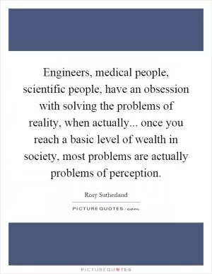 Engineers, medical people, scientific people, have an obsession with solving the problems of reality, when actually... once you reach a basic level of wealth in society, most problems are actually problems of perception Picture Quote #1