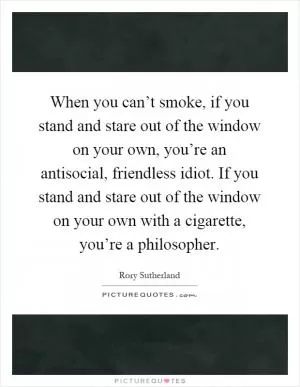 When you can’t smoke, if you stand and stare out of the window on your own, you’re an antisocial, friendless idiot. If you stand and stare out of the window on your own with a cigarette, you’re a philosopher Picture Quote #1