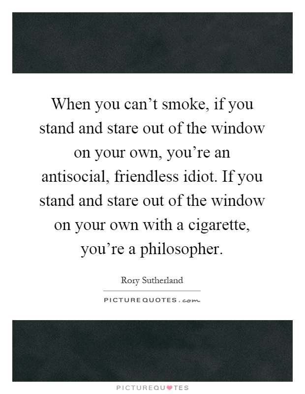 When you can't smoke, if you stand and stare out of the window on your own, you're an antisocial, friendless idiot. If you stand and stare out of the window on your own with a cigarette, you're a philosopher Picture Quote #1