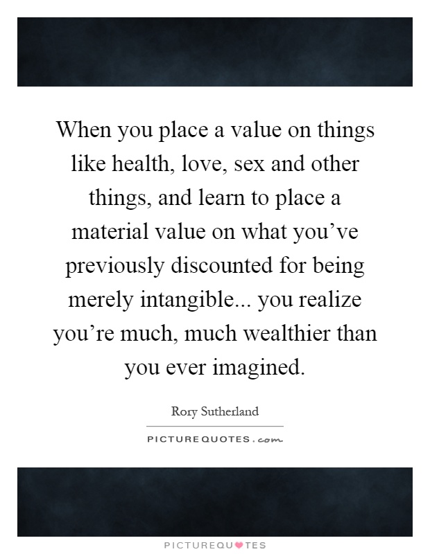 When you place a value on things like health, love, sex and other things, and learn to place a material value on what you've previously discounted for being merely intangible... you realize you're much, much wealthier than you ever imagined Picture Quote #1