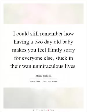 I could still remember how having a two day old baby makes you feel faintly sorry for everyone else, stuck in their wan unmiraculous lives Picture Quote #1