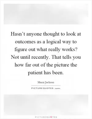 Hasn’t anyone thought to look at outcomes as a logical way to figure out what really works? Not until recently. That tells you how far out of the picture the patient has been Picture Quote #1