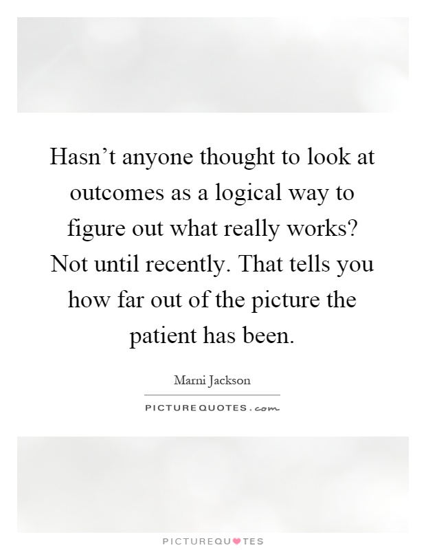 Hasn't anyone thought to look at outcomes as a logical way to figure out what really works? Not until recently. That tells you how far out of the picture the patient has been Picture Quote #1