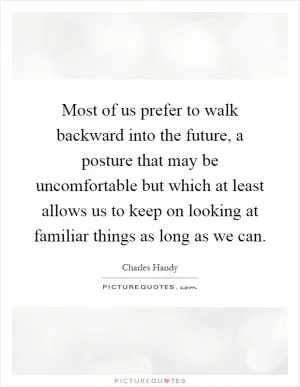 Most of us prefer to walk backward into the future, a posture that may be uncomfortable but which at least allows us to keep on looking at familiar things as long as we can Picture Quote #1