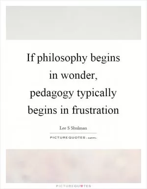 If philosophy begins in wonder, pedagogy typically begins in frustration Picture Quote #1