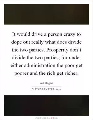 It would drive a person crazy to dope out really what does divide the two parties. Prosperity don’t divide the two parties, for under either administration the poor get poorer and the rich get richer Picture Quote #1