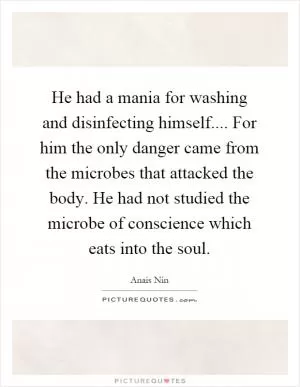 He had a mania for washing and disinfecting himself.... For him the only danger came from the microbes that attacked the body. He had not studied the microbe of conscience which eats into the soul Picture Quote #1