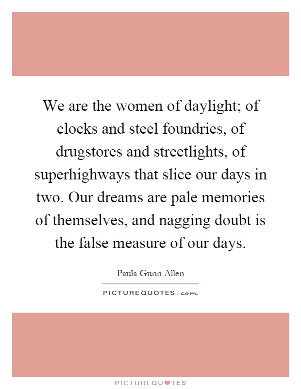 We are the women of daylight; of clocks and steel foundries, of drugstores and streetlights, of superhighways that slice our days in two. Our dreams are pale memories of themselves, and nagging doubt is the false measure of our days Picture Quote #1