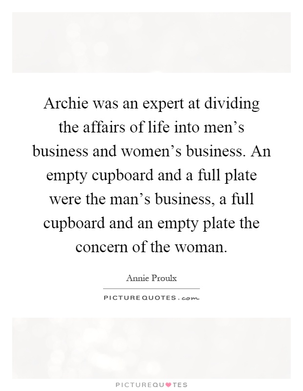 Archie was an expert at dividing the affairs of life into men's business and women's business. An empty cupboard and a full plate were the man's business, a full cupboard and an empty plate the concern of the woman Picture Quote #1