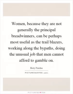Women, because they are not generally the principal breadwinners, can be perhaps most useful as the trail blazers, working along the bypaths, doing the unusual job that men cannot afford to gamble on Picture Quote #1