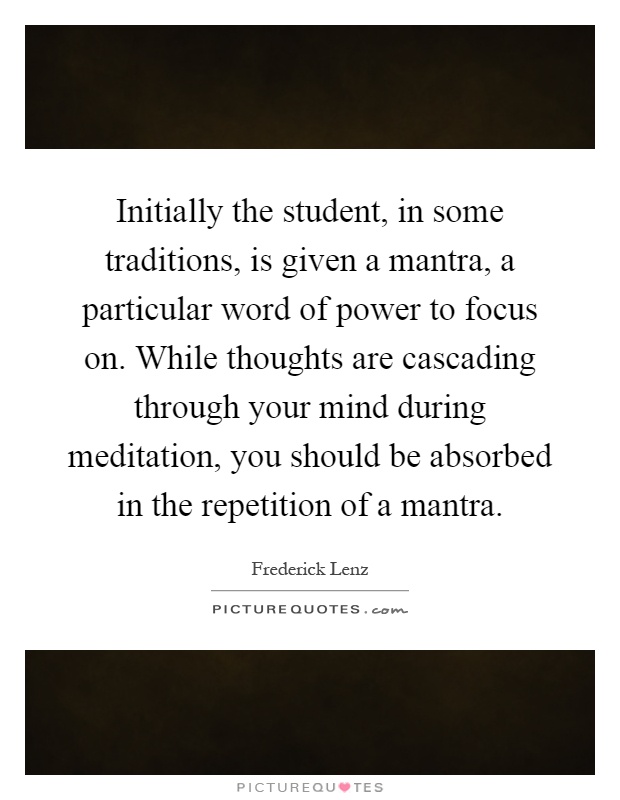 Initially the student, in some traditions, is given a mantra, a particular word of power to focus on. While thoughts are cascading through your mind during meditation, you should be absorbed in the repetition of a mantra Picture Quote #1