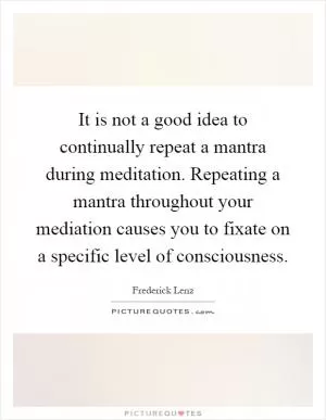 It is not a good idea to continually repeat a mantra during meditation. Repeating a mantra throughout your mediation causes you to fixate on a specific level of consciousness Picture Quote #1