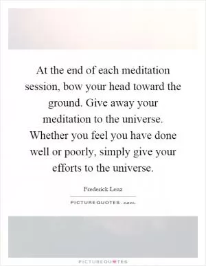 At the end of each meditation session, bow your head toward the ground. Give away your meditation to the universe. Whether you feel you have done well or poorly, simply give your efforts to the universe Picture Quote #1