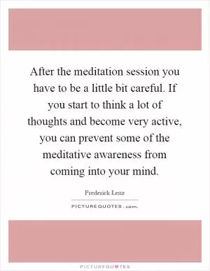 After the meditation session you have to be a little bit careful. If you start to think a lot of thoughts and become very active, you can prevent some of the meditative awareness from coming into your mind Picture Quote #1