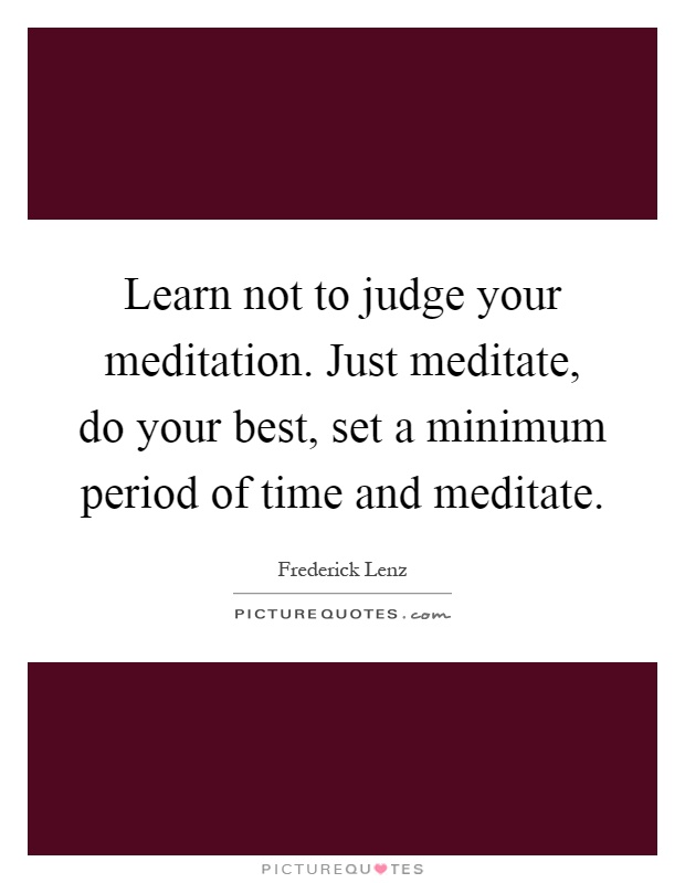Learn not to judge your meditation. Just meditate, do your best, set a minimum period of time and meditate Picture Quote #1