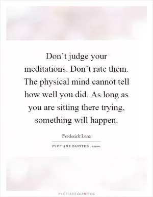 Don’t judge your meditations. Don’t rate them. The physical mind cannot tell how well you did. As long as you are sitting there trying, something will happen Picture Quote #1