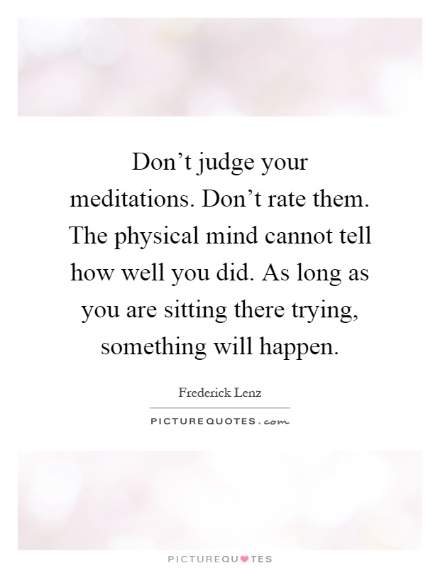Don't judge your meditations. Don't rate them. The physical mind cannot tell how well you did. As long as you are sitting there trying, something will happen Picture Quote #1
