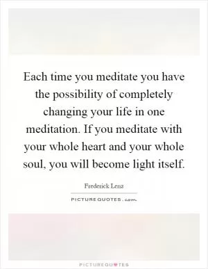 Each time you meditate you have the possibility of completely changing your life in one meditation. If you meditate with your whole heart and your whole soul, you will become light itself Picture Quote #1