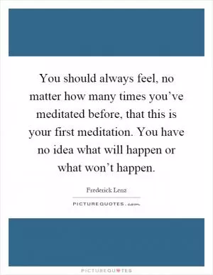 You should always feel, no matter how many times you’ve meditated before, that this is your first meditation. You have no idea what will happen or what won’t happen Picture Quote #1