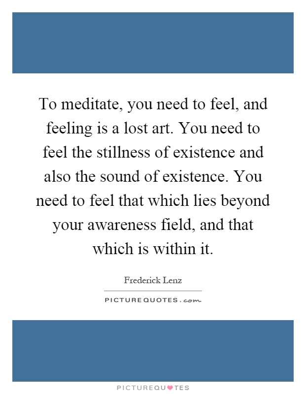 To meditate, you need to feel, and feeling is a lost art. You need to feel the stillness of existence and also the sound of existence. You need to feel that which lies beyond your awareness field, and that which is within it Picture Quote #1