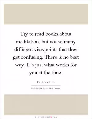 Try to read books about meditation, but not so many different viewpoints that they get confusing. There is no best way. It’s just what works for you at the time Picture Quote #1