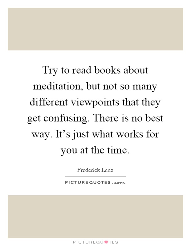 Try to read books about meditation, but not so many different viewpoints that they get confusing. There is no best way. It's just what works for you at the time Picture Quote #1