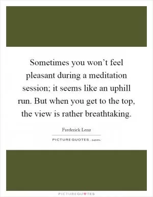 Sometimes you won’t feel pleasant during a meditation session; it seems like an uphill run. But when you get to the top, the view is rather breathtaking Picture Quote #1