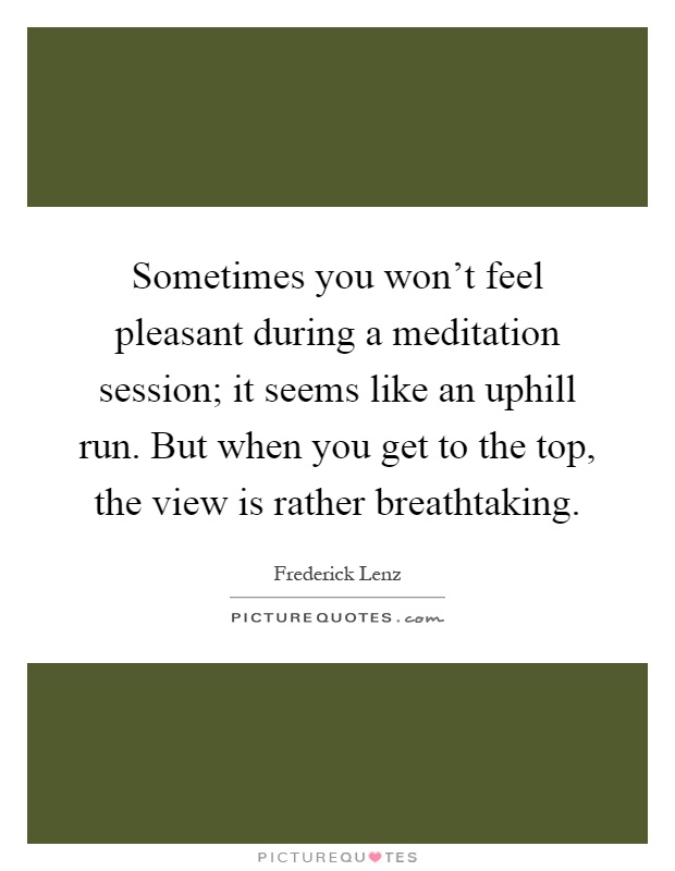 Sometimes you won't feel pleasant during a meditation session; it seems like an uphill run. But when you get to the top, the view is rather breathtaking Picture Quote #1