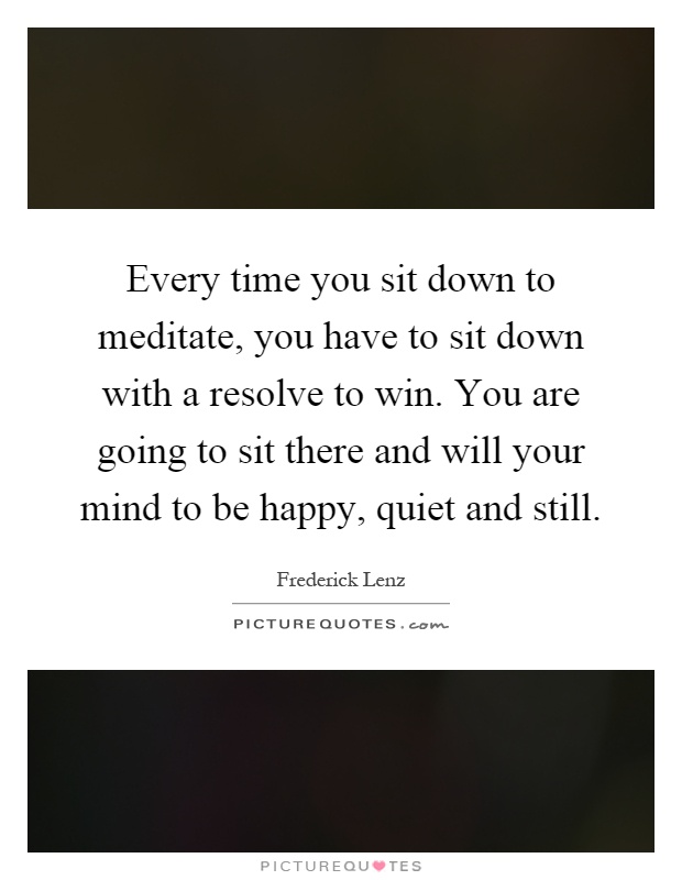 Every time you sit down to meditate, you have to sit down with a resolve to win. You are going to sit there and will your mind to be happy, quiet and still Picture Quote #1