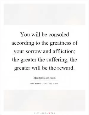 You will be consoled according to the greatness of your sorrow and affliction; the greater the suffering, the greater will be the reward Picture Quote #1