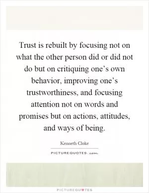 Trust is rebuilt by focusing not on what the other person did or did not do but on critiquing one’s own behavior, improving one’s trustworthiness, and focusing attention not on words and promises but on actions, attitudes, and ways of being Picture Quote #1