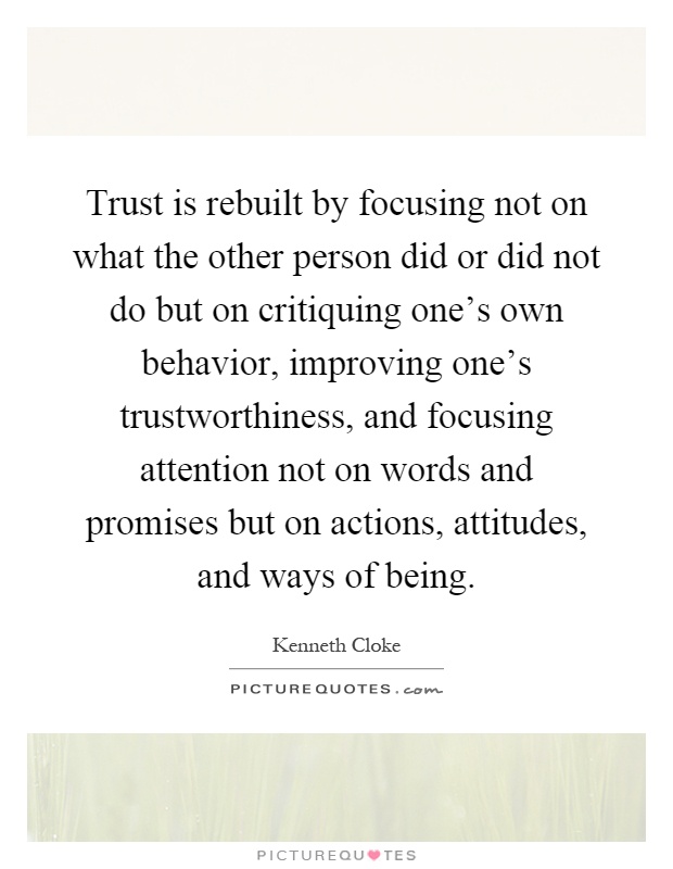 Trust is rebuilt by focusing not on what the other person did or did not do but on critiquing one's own behavior, improving one's trustworthiness, and focusing attention not on words and promises but on actions, attitudes, and ways of being Picture Quote #1