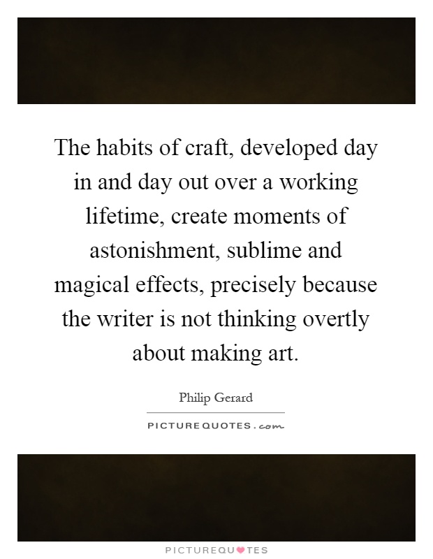 The habits of craft, developed day in and day out over a working lifetime, create moments of astonishment, sublime and magical effects, precisely because the writer is not thinking overtly about making art Picture Quote #1