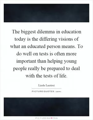 The biggest dilemma in education today is the differing visions of what an educated person means. To do well on tests is often more important than helping young people really be prepared to deal with the tests of life Picture Quote #1
