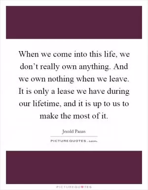 When we come into this life, we don’t really own anything. And we own nothing when we leave. It is only a lease we have during our lifetime, and it is up to us to make the most of it Picture Quote #1