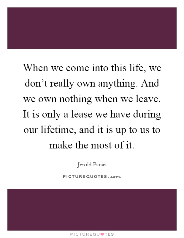 When we come into this life, we don't really own anything. And we own nothing when we leave. It is only a lease we have during our lifetime, and it is up to us to make the most of it Picture Quote #1
