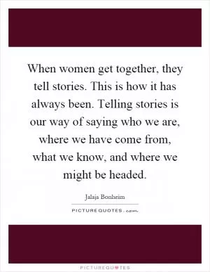 When women get together, they tell stories. This is how it has always been. Telling stories is our way of saying who we are, where we have come from, what we know, and where we might be headed Picture Quote #1