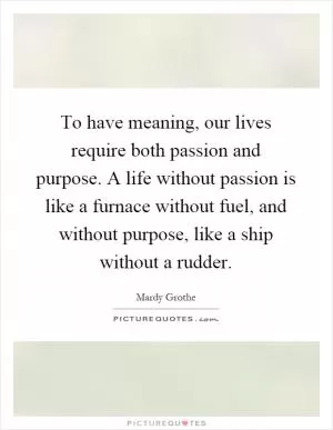To have meaning, our lives require both passion and purpose. A life without passion is like a furnace without fuel, and without purpose, like a ship without a rudder Picture Quote #1
