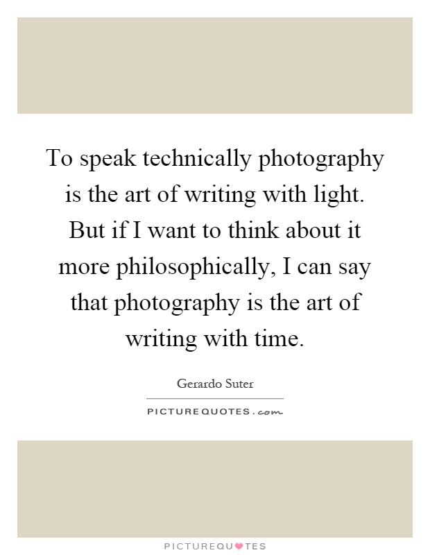 To speak technically photography is the art of writing with light. But if I want to think about it more philosophically, I can say that photography is the art of writing with time Picture Quote #1