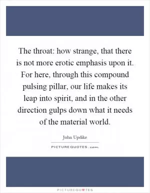 The throat: how strange, that there is not more erotic emphasis upon it. For here, through this compound pulsing pillar, our life makes its leap into spirit, and in the other direction gulps down what it needs of the material world Picture Quote #1