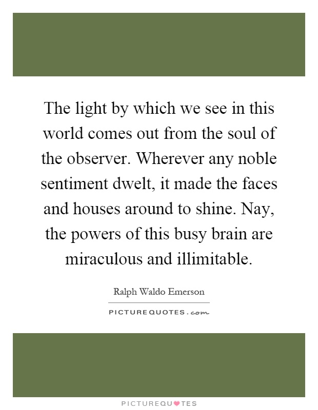 The light by which we see in this world comes out from the soul of the observer. Wherever any noble sentiment dwelt, it made the faces and houses around to shine. Nay, the powers of this busy brain are miraculous and illimitable Picture Quote #1