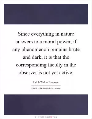 Since everything in nature answers to a moral power, if any phenomenon remains brute and dark, it is that the corresponding faculty in the observer is not yet active Picture Quote #1