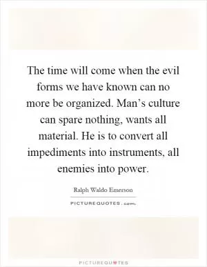 The time will come when the evil forms we have known can no more be organized. Man’s culture can spare nothing, wants all material. He is to convert all impediments into instruments, all enemies into power Picture Quote #1