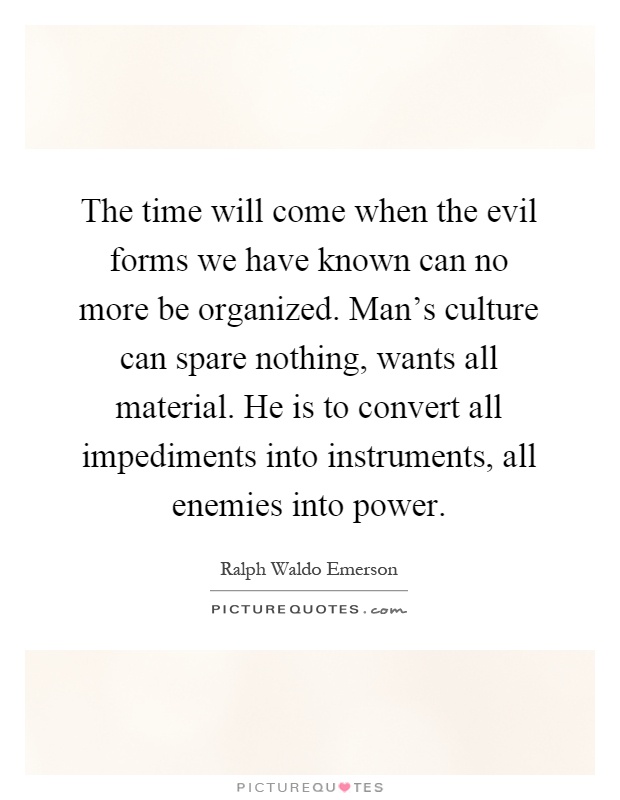 The time will come when the evil forms we have known can no more be organized. Man's culture can spare nothing, wants all material. He is to convert all impediments into instruments, all enemies into power Picture Quote #1