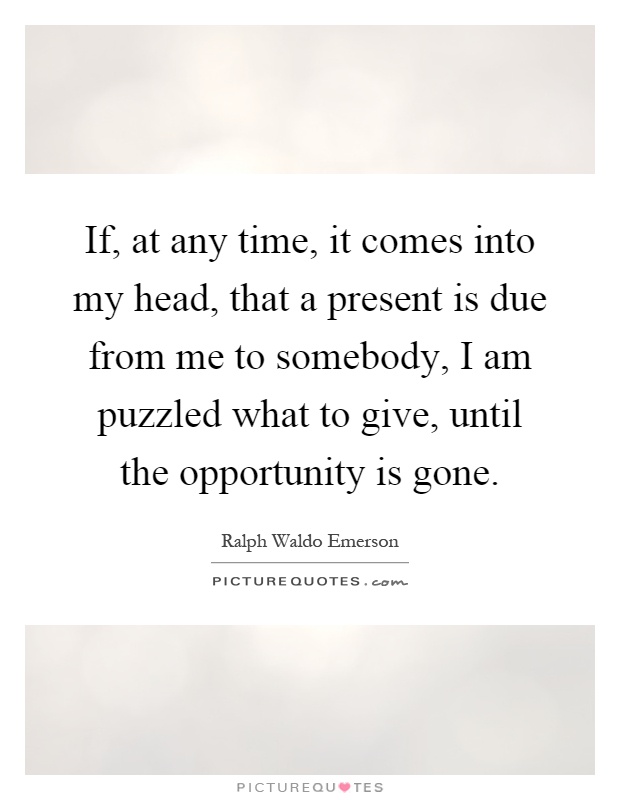 If, at any time, it comes into my head, that a present is due from me to somebody, I am puzzled what to give, until the opportunity is gone Picture Quote #1